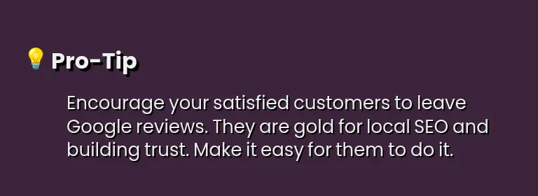Encourage your satisfied customers to leave Google reviews. They are gold for local SEO and building trust. Make it easy for them to do it.